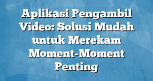 Aplikasi Pengambil Video: Solusi Mudah untuk Merekam Moment-Moment Penting