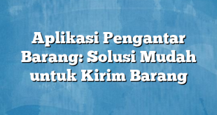 Aplikasi Pengantar Barang: Solusi Mudah untuk Kirim Barang