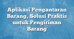 Aplikasi Pengantaran Barang, Solusi Praktis untuk Pengiriman Barang