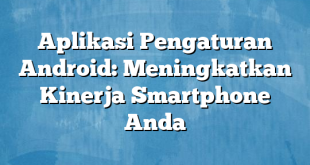 Aplikasi Pengaturan Android: Meningkatkan Kinerja Smartphone Anda