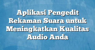 Aplikasi Pengedit Rekaman Suara untuk Meningkatkan Kualitas Audio Anda