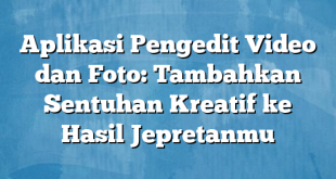 Aplikasi Pengedit Video dan Foto: Tambahkan Sentuhan Kreatif ke Hasil Jepretanmu