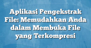 Aplikasi Pengekstrak File: Memudahkan Anda dalam Membuka File yang Terkompresi