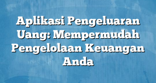 Aplikasi Pengeluaran Uang: Mempermudah Pengelolaan Keuangan Anda