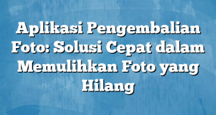 Aplikasi Pengembalian Foto: Solusi Cepat dalam Memulihkan Foto yang Hilang