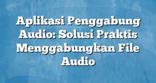 Aplikasi Penggabung Audio: Solusi Praktis Menggabungkan File Audio