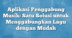 Aplikasi Penggabung Musik: Satu Solusi untuk Menggabungkan Lagu dengan Mudah