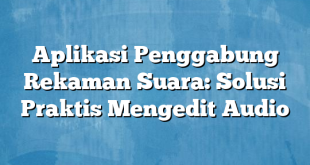 Aplikasi Penggabung Rekaman Suara: Solusi Praktis Mengedit Audio