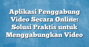 Aplikasi Penggabung Video Secara Online: Solusi Praktis untuk Menggabungkan Video