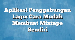 Aplikasi Penggabungan Lagu: Cara Mudah Membuat Mixtape Sendiri