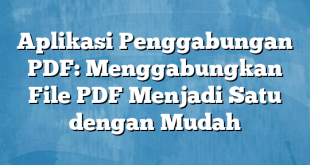 Aplikasi Penggabungan PDF: Menggabungkan File PDF Menjadi Satu dengan Mudah