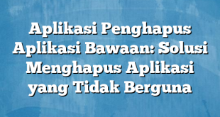 Aplikasi Penghapus Aplikasi Bawaan: Solusi Menghapus Aplikasi yang Tidak Berguna