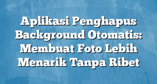 Aplikasi Penghapus Background Otomatis: Membuat Foto Lebih Menarik Tanpa Ribet