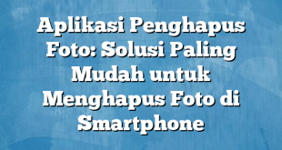 Aplikasi Penghapus Foto: Solusi Paling Mudah untuk Menghapus Foto di Smartphone