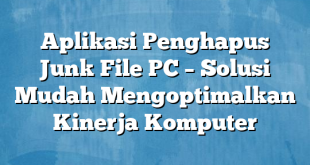 Aplikasi Penghapus Junk File PC – Solusi Mudah Mengoptimalkan Kinerja Komputer