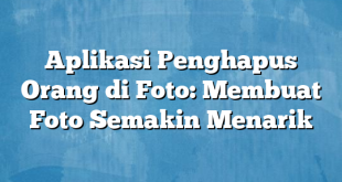 Aplikasi Penghapus Orang di Foto: Membuat Foto Semakin Menarik