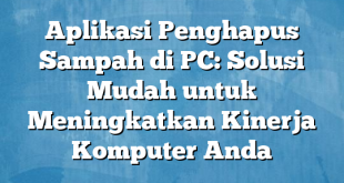 Aplikasi Penghapus Sampah di PC: Solusi Mudah untuk Meningkatkan Kinerja Komputer Anda