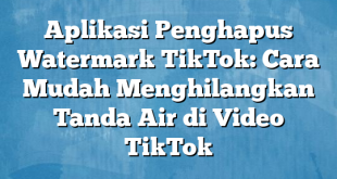 Aplikasi Penghapus Watermark TikTok: Cara Mudah Menghilangkan Tanda Air di Video TikTok