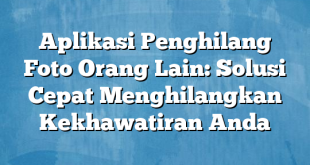 Aplikasi Penghilang Foto Orang Lain: Solusi Cepat Menghilangkan Kekhawatiran Anda