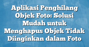 Aplikasi Penghilang Objek Foto: Solusi Mudah untuk Menghapus Objek Tidak Diinginkan dalam Foto