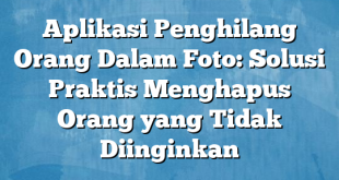 Aplikasi Penghilang Orang Dalam Foto: Solusi Praktis Menghapus Orang yang Tidak Diinginkan