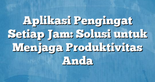 Aplikasi Pengingat Setiap Jam: Solusi untuk Menjaga Produktivitas Anda