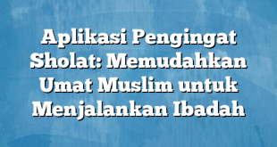 Aplikasi Pengingat Sholat: Memudahkan Umat Muslim untuk Menjalankan Ibadah