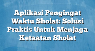 Aplikasi Pengingat Waktu Sholat: Solusi Praktis Untuk Menjaga Ketaatan Sholat