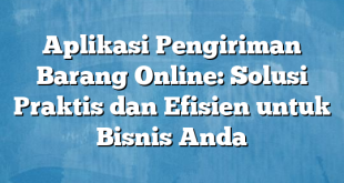 Aplikasi Pengiriman Barang Online: Solusi Praktis dan Efisien untuk Bisnis Anda