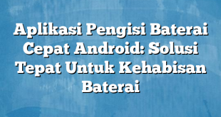 Aplikasi Pengisi Baterai Cepat Android: Solusi Tepat Untuk Kehabisan Baterai