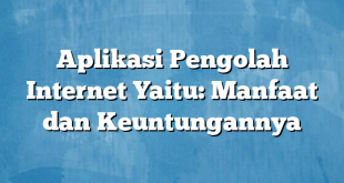 Aplikasi Pengolah Internet Yaitu: Manfaat dan Keuntungannya