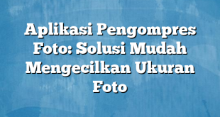 Aplikasi Pengompres Foto: Solusi Mudah Mengecilkan Ukuran Foto