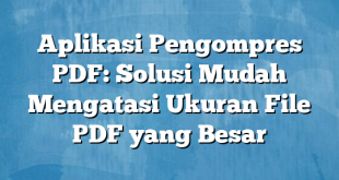 Aplikasi Pengompres PDF: Solusi Mudah Mengatasi Ukuran File PDF yang Besar