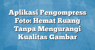 Aplikasi Pengompress Foto: Hemat Ruang Tanpa Mengurangi Kualitas Gambar