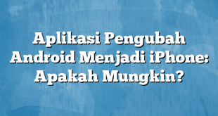 Aplikasi Pengubah Android Menjadi iPhone: Apakah Mungkin?