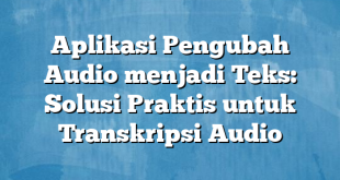 Aplikasi Pengubah Audio menjadi Teks: Solusi Praktis untuk Transkripsi Audio