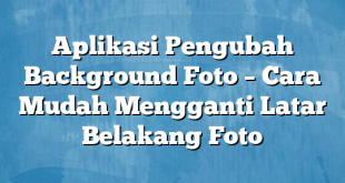 Aplikasi Pengubah Background Foto – Cara Mudah Mengganti Latar Belakang Foto