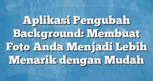 Aplikasi Pengubah Background: Membuat Foto Anda Menjadi Lebih Menarik dengan Mudah