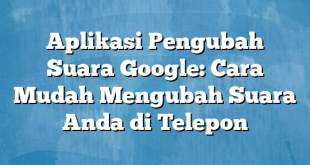 Aplikasi Pengubah Suara Google: Cara Mudah Mengubah Suara Anda di Telepon