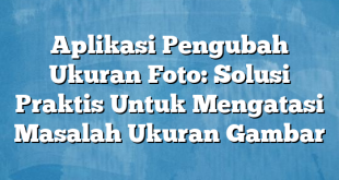 Aplikasi Pengubah Ukuran Foto: Solusi Praktis Untuk Mengatasi Masalah Ukuran Gambar