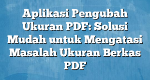 Aplikasi Pengubah Ukuran PDF: Solusi Mudah untuk Mengatasi Masalah Ukuran Berkas PDF