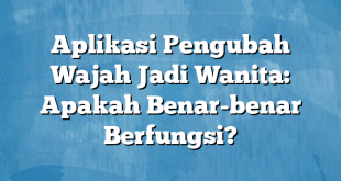 Aplikasi Pengubah Wajah Jadi Wanita: Apakah Benar-benar Berfungsi?