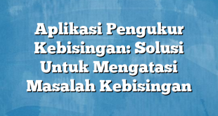 Aplikasi Pengukur Kebisingan: Solusi Untuk Mengatasi Masalah Kebisingan