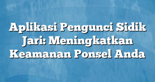 Aplikasi Pengunci Sidik Jari: Meningkatkan Keamanan Ponsel Anda