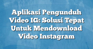 Aplikasi Pengunduh Video IG: Solusi Tepat Untuk Mendownload Video Instagram