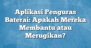 Aplikasi Penguras Baterai: Apakah Mereka Membantu atau Merugikan?