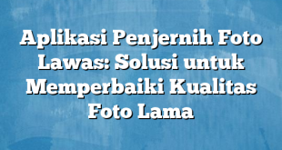 Aplikasi Penjernih Foto Lawas: Solusi untuk Memperbaiki Kualitas Foto Lama