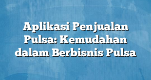 Aplikasi Penjualan Pulsa: Kemudahan dalam Berbisnis Pulsa