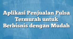 Aplikasi Penjualan Pulsa Termurah untuk Berbisnis dengan Mudah