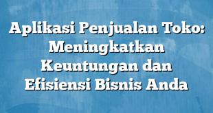 Aplikasi Penjualan Toko: Meningkatkan Keuntungan dan Efisiensi Bisnis Anda